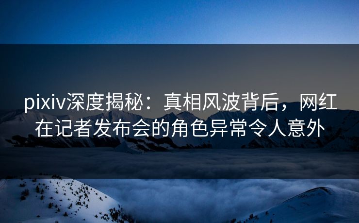 pixiv深度揭秘:真相风波背后,网红在记者发布会的角色异常令人意外