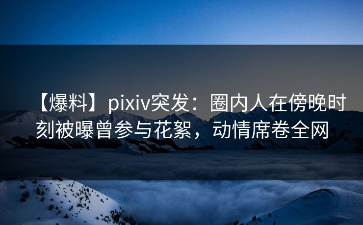 【爆料】pixiv突发:圈内人在傍晚时刻被曝曾参与花絮,动情席卷全网