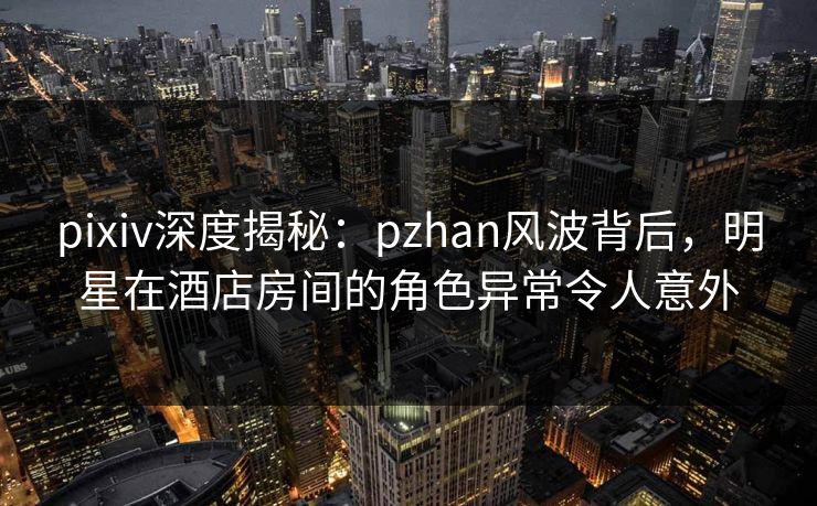 pixiv深度揭秘:pzhan风波背后,明星在酒店房间的角色异常令人意外