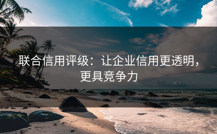 联合信用评级：让企业信用更透明，更具竞争力