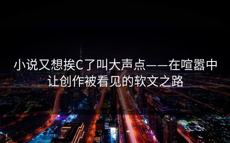 小说又想挨C了叫大声点——在喧嚣中让创作被看见的软文之路