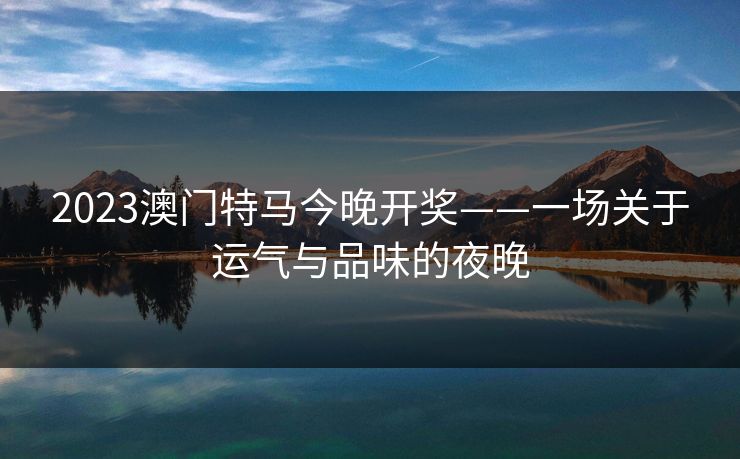 2023澳门特马今晚开奖——一场关于运气与品味的夜晚 2023澳门特马今晚开奖——一场关于运气与品味的夜晚