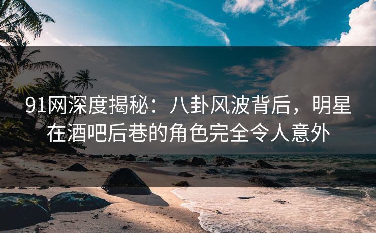 91网深度揭秘：八卦风波背后，明星在酒吧后巷的角色完全令人意外