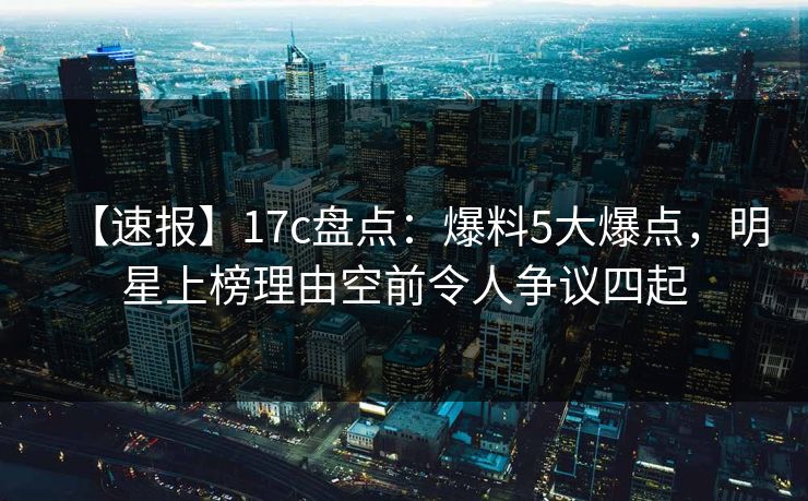 【速报】17c盘点：爆料5大爆点，明星上榜理由空前令人争议四起