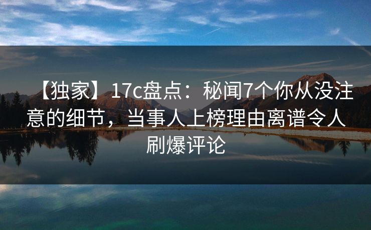 【独家】17c盘点：秘闻7个你从没注意的细节，当事人上榜理由离谱令人刷爆评论