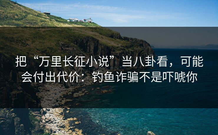 把“万里长征小说”当八卦看，可能会付出代价：钓鱼诈骗不是吓唬你