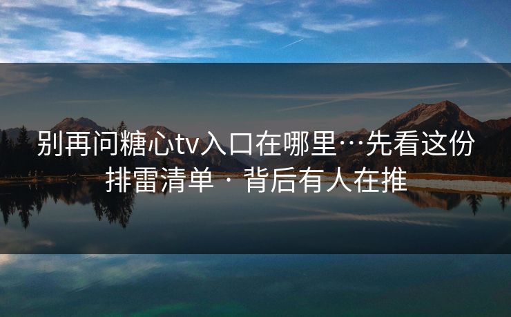 别再问糖心tv入口在哪里…先看这份排雷清单 · 背后有人在推