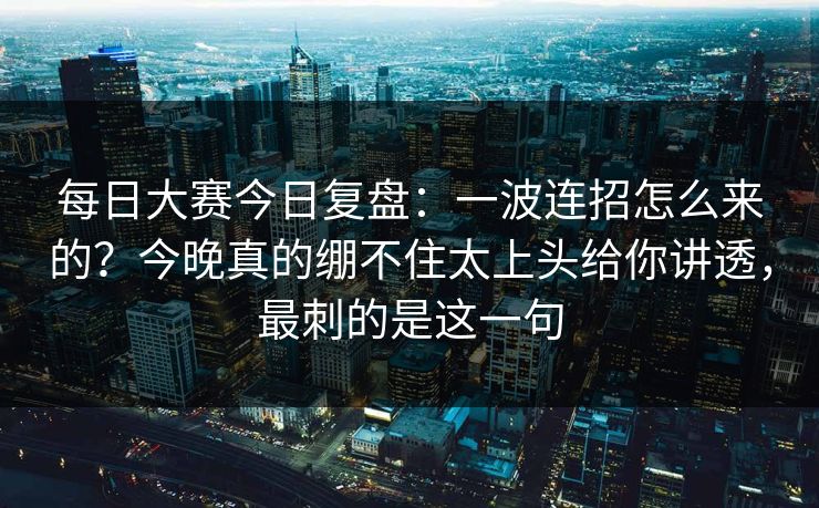 每日大赛今日复盘：一波连招怎么来的？今晚真的绷不住太上头给你讲透，最刺的是这一句