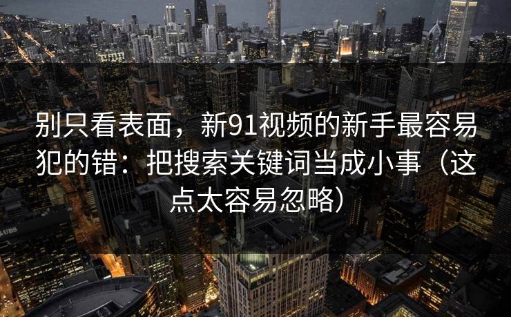别只看表面，新91视频的新手最容易犯的错：把搜索关键词当成小事（这点太容易忽略）