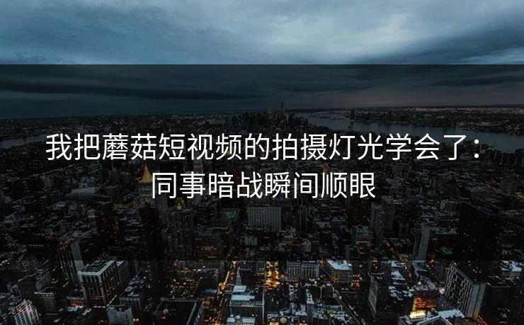 我把蘑菇短视频的拍摄灯光学会了：同事暗战瞬间顺眼