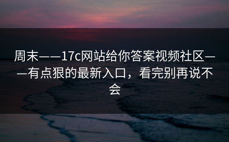 周末——17c网站给你答案视频社区——有点狠的最新入口，看完别再说不会