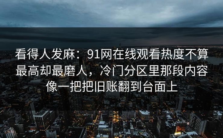 看得人发麻:91网在线观看热度不算最高却最磨人,冷门分区里那段内容像一把把旧账翻到台面上