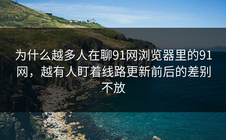 为什么越多人在聊91网浏览器里的91网,越有人盯着线路更新前后的差别不放