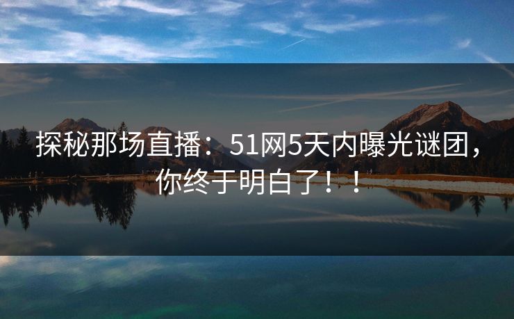 探秘那场直播:51网5天内曝光谜团,你终于明白了!!