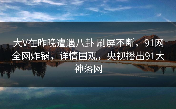 大V在昨晚遭遇八卦 刷屏不断,91网全网炸锅,详情围观,央视播出91大神落网