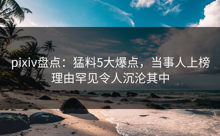 pixiv盘点：猛料5大爆点，当事人上榜理由罕见令人沉沦其中