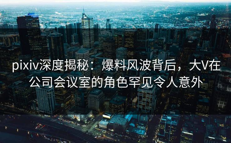 pixiv深度揭秘：爆料风波背后，大V在公司会议室的角色罕见令人意外