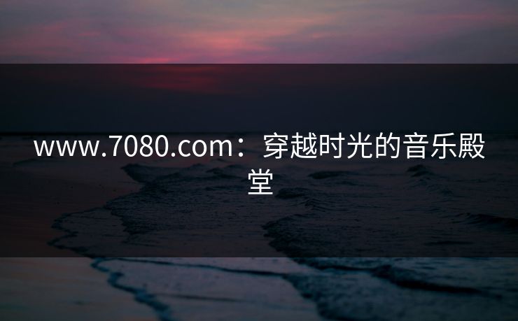 www.7080.com：穿越时光的音乐殿堂