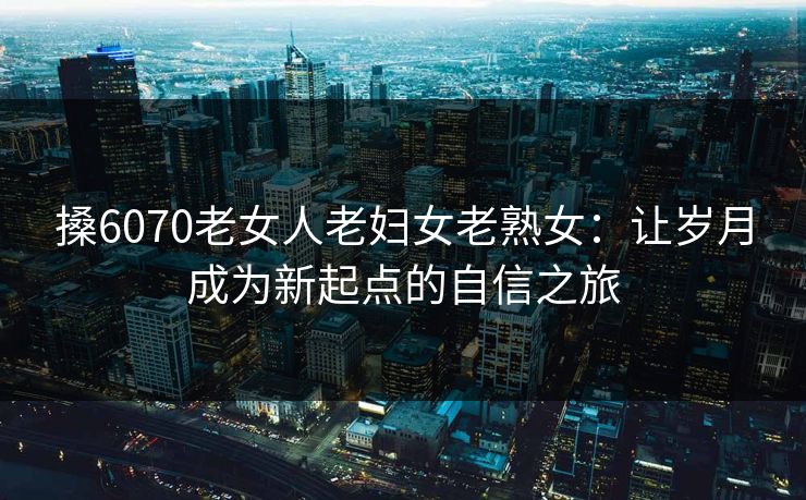 搡6070老女人老妇女老熟女:让岁月成为新起点的自信之旅