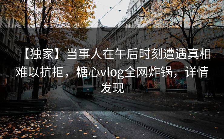 【独家】当事人在午后时刻遭遇真相 难以抗拒,糖心vlog全网炸锅,详情发现
