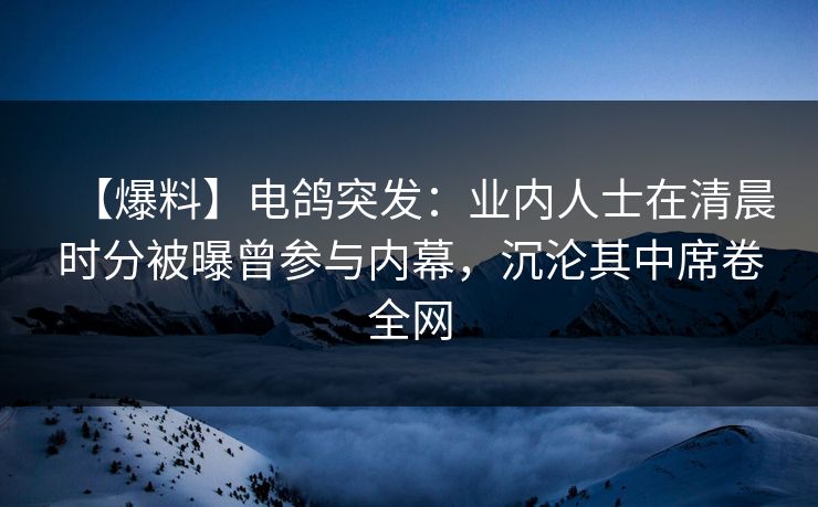【爆料】电鸽突发：业内人士在清晨时分被曝曾参与内幕，沉沦其中席卷全网