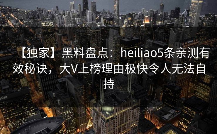 【独家】黑料盘点：heiliao5条亲测有效秘诀，大V上榜理由极快令人无法自持