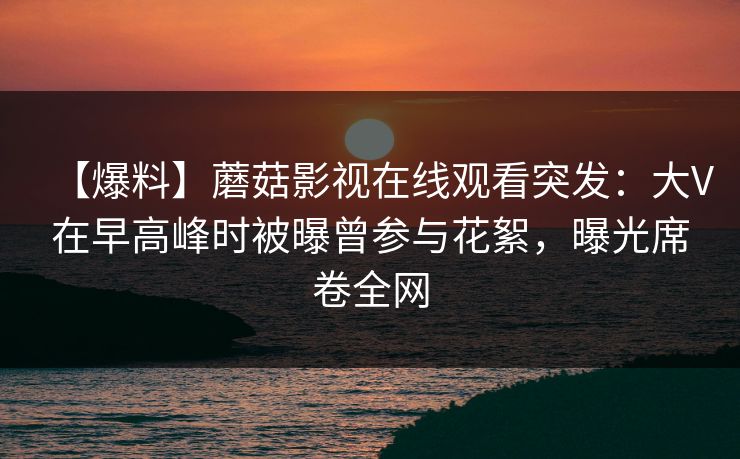 【爆料】蘑菇影视在线观看突发：大V在早高峰时被曝曾参与花絮，曝光席卷全网