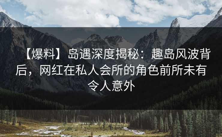 【爆料】岛遇深度揭秘:趣岛风波背后,网红在私人会所的角色前所未有令人意外 【爆料】岛遇深度揭秘:趣岛风波背后,网红在私人会所的角色前所未有令人意外