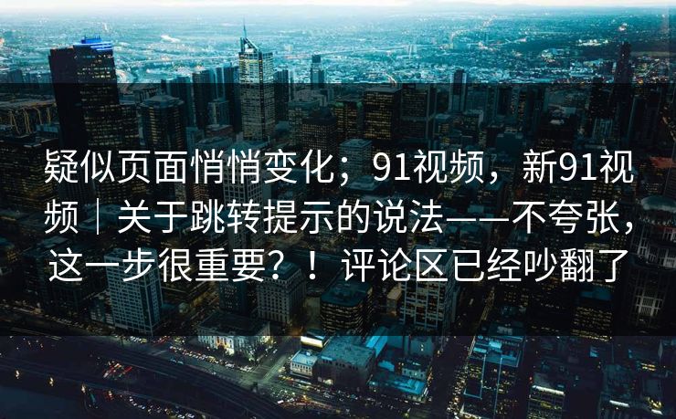 疑似页面悄悄变化;91视频,新91视频|关于跳转提示的说法——不夸张,这一步很重要?!评论区已经吵翻了