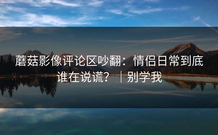 蘑菇影像评论区吵翻：情侣日常到底谁在说谎？｜别学我
