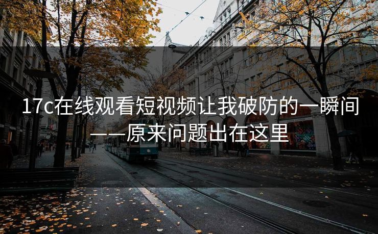 17c在线观看短视频让我破防的一瞬间——原来问题出在这里 17c在线观看短视频让我破防的一瞬间——原来问题出在这里